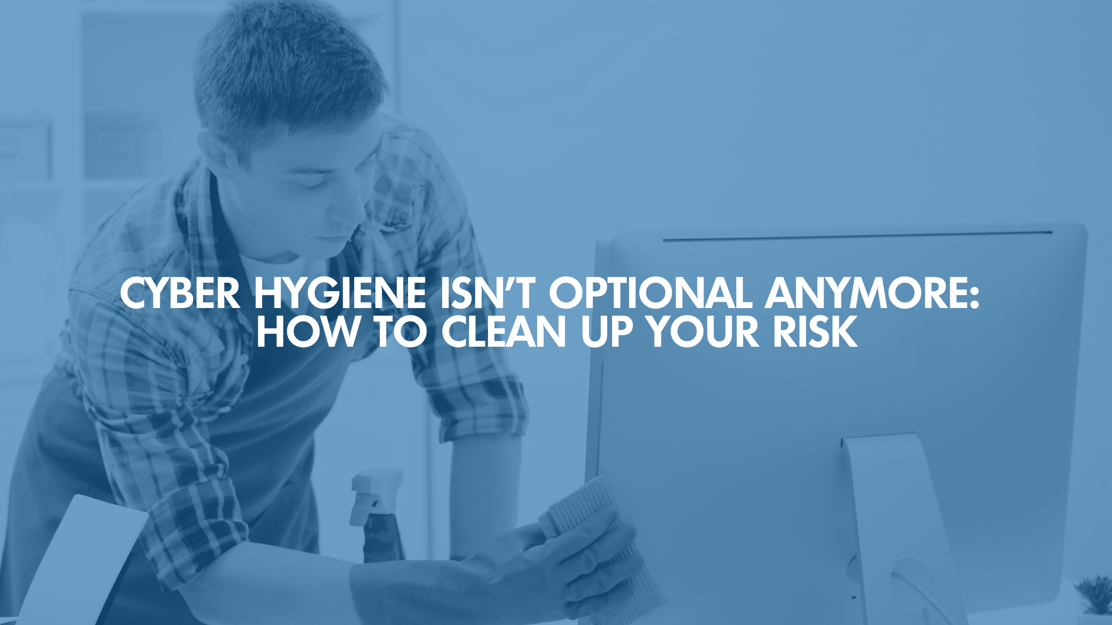 Cyber Hygiene Isn’t Optional Anymore: How To Clean Up Your Risk